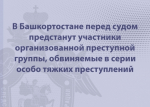 В Башкортостане перед судом предстанут участники организованной преступной группы, обвиняемые в серии особо тяжких преступлений